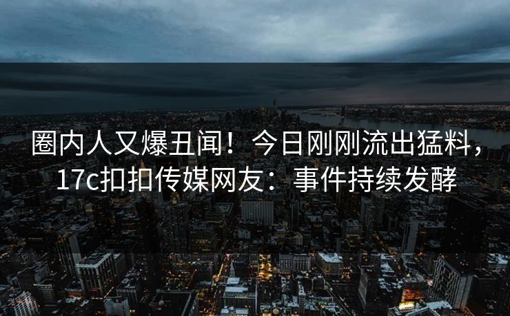 圈内人又爆丑闻！今日刚刚流出猛料，17c扣扣传媒网友：事件持续发酵
