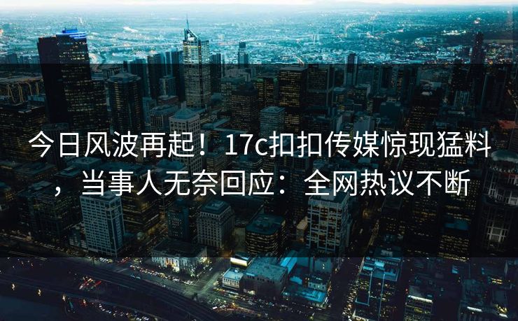 今日风波再起！17c扣扣传媒惊现猛料，当事人无奈回应：全网热议不断