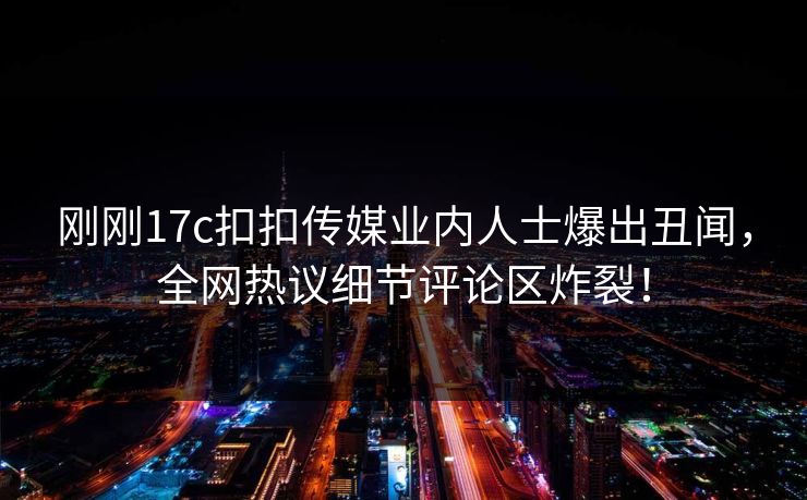 刚刚17c扣扣传媒业内人士爆出丑闻，全网热议细节评论区炸裂！