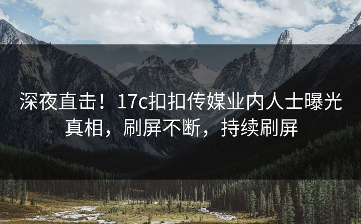 深夜直击！17c扣扣传媒业内人士曝光真相，刷屏不断，持续刷屏