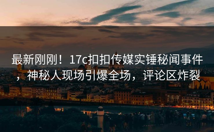 最新刚刚！17c扣扣传媒实锤秘闻事件，神秘人现场引爆全场，评论区炸裂