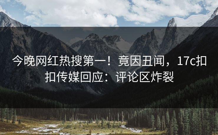 今晚网红热搜第一！竟因丑闻，17c扣扣传媒回应：评论区炸裂
