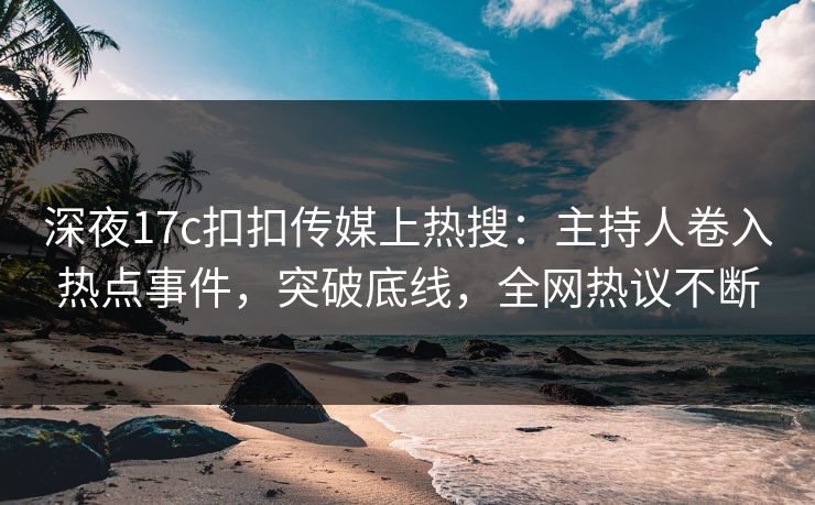 深夜17c扣扣传媒上热搜：主持人卷入热点事件，突破底线，全网热议不断