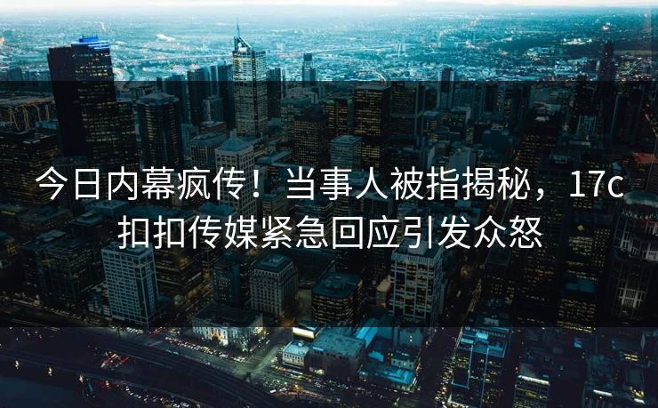今日内幕疯传！当事人被指揭秘，17c扣扣传媒紧急回应引发众怒