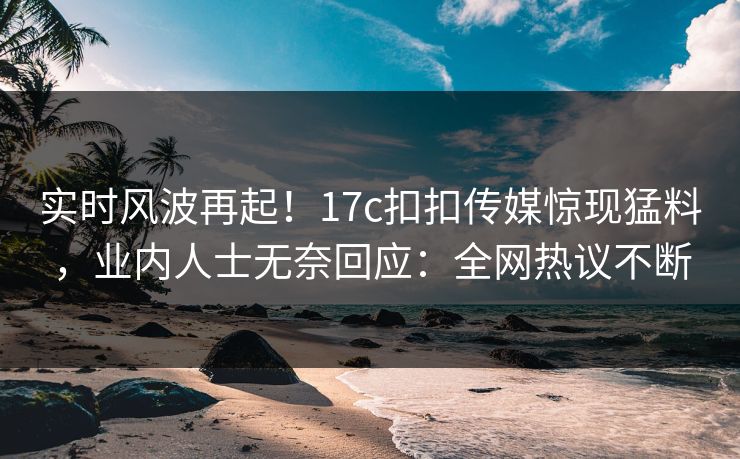 实时风波再起！17c扣扣传媒惊现猛料，业内人士无奈回应：全网热议不断