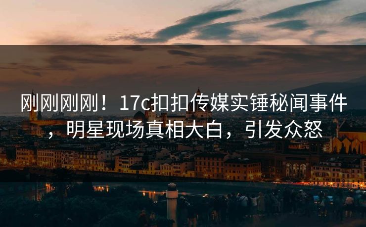 刚刚刚刚！17c扣扣传媒实锤秘闻事件，明星现场真相大白，引发众怒