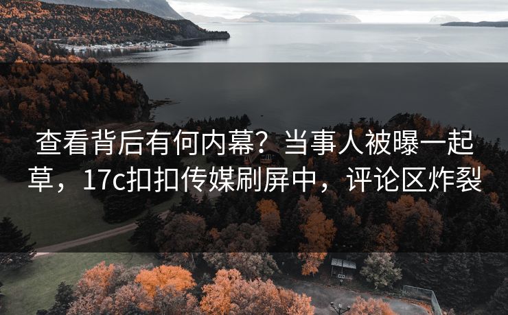 查看背后有何内幕？当事人被曝一起草，17c扣扣传媒刷屏中，评论区炸裂