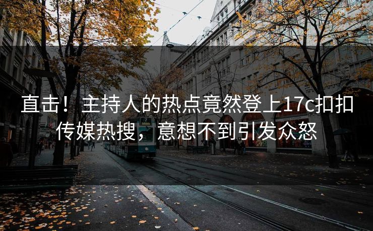 直击！主持人的热点竟然登上17c扣扣传媒热搜，意想不到引发众怒