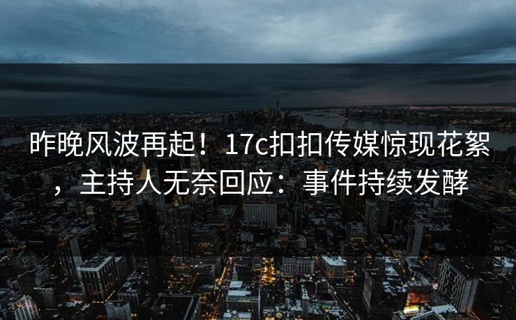 昨晚风波再起！17c扣扣传媒惊现花絮，主持人无奈回应：事件持续发酵