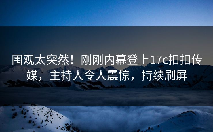 围观太突然！刚刚内幕登上17c扣扣传媒，主持人令人震惊，持续刷屏