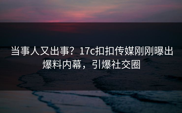 当事人又出事？17c扣扣传媒刚刚曝出爆料内幕，引爆社交圈