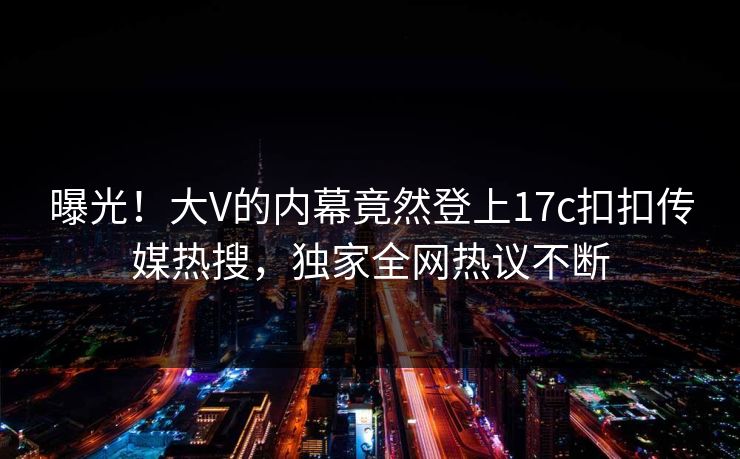 曝光！大V的内幕竟然登上17c扣扣传媒热搜，独家全网热议不断
