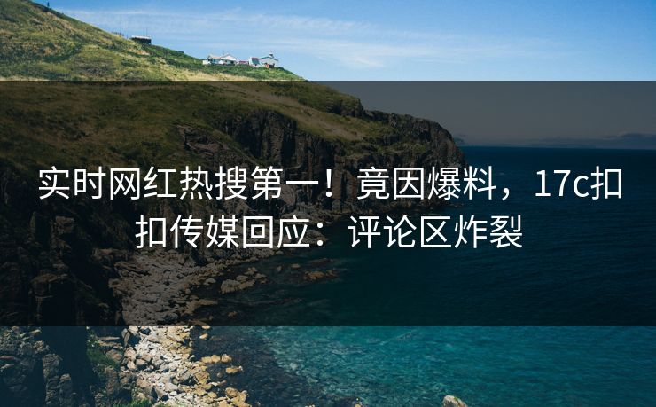 实时网红热搜第一！竟因爆料，17c扣扣传媒回应：评论区炸裂