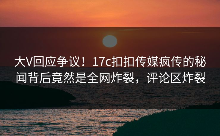 大V回应争议！17c扣扣传媒疯传的秘闻背后竟然是全网炸裂，评论区炸裂