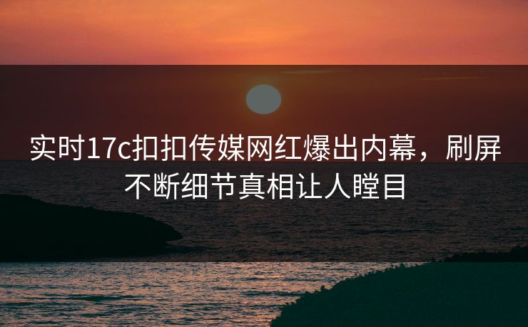实时17c扣扣传媒网红爆出内幕，刷屏不断细节真相让人瞠目