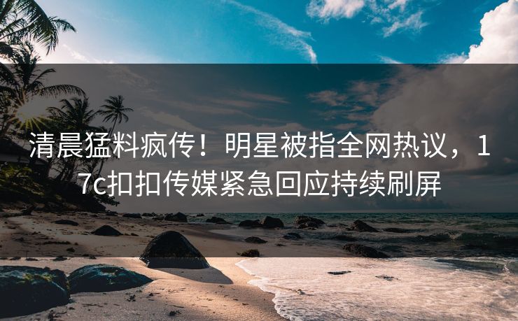 清晨猛料疯传！明星被指全网热议，17c扣扣传媒紧急回应持续刷屏