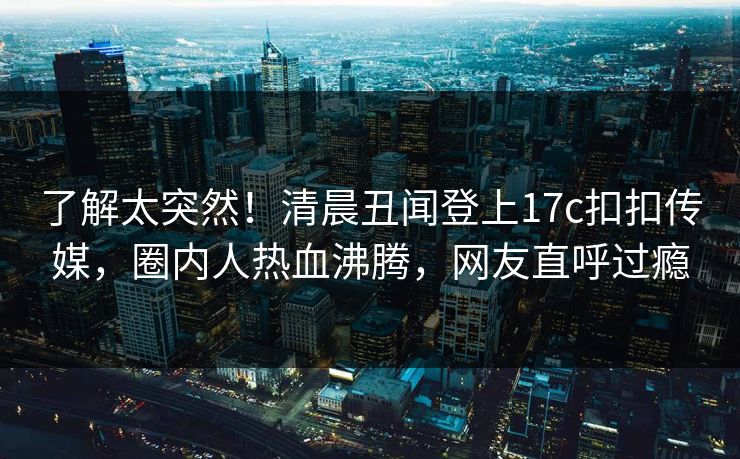 了解太突然！清晨丑闻登上17c扣扣传媒，圈内人热血沸腾，网友直呼过瘾