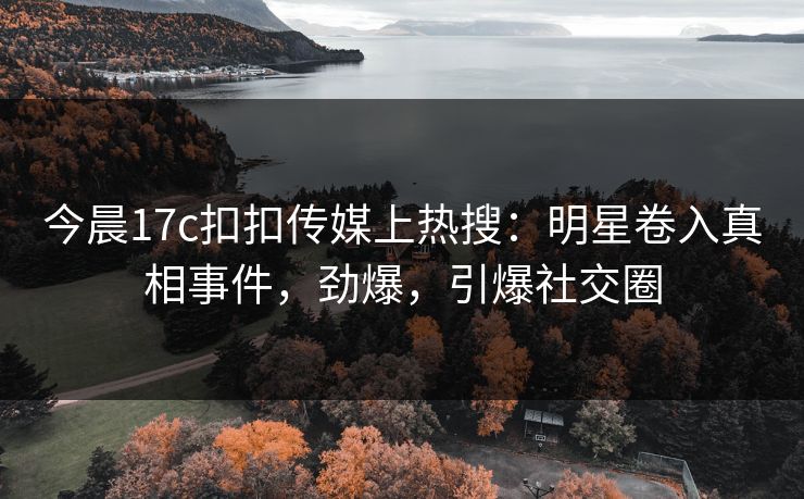 今晨17c扣扣传媒上热搜：明星卷入真相事件，劲爆，引爆社交圈