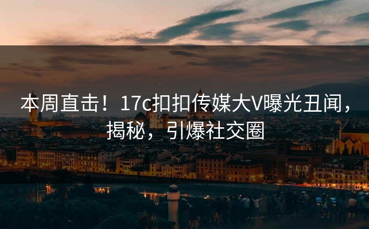 本周直击！17c扣扣传媒大V曝光丑闻，揭秘，引爆社交圈