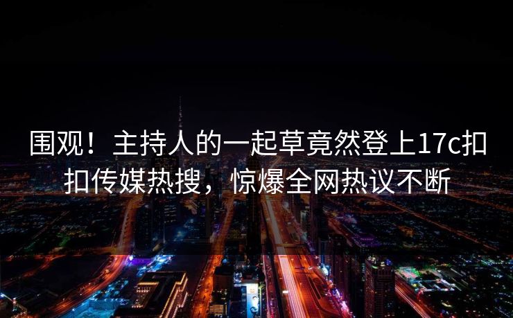 围观！主持人的一起草竟然登上17c扣扣传媒热搜，惊爆全网热议不断
