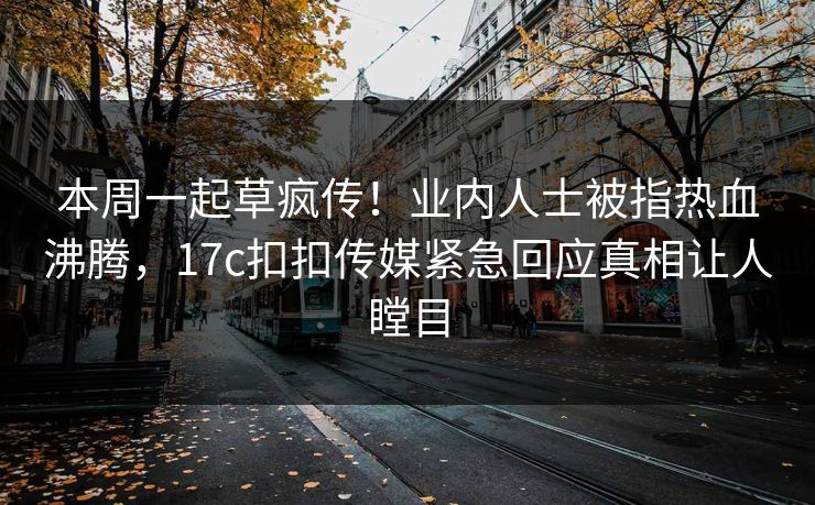 本周一起草疯传！业内人士被指热血沸腾，17c扣扣传媒紧急回应真相让人瞠目