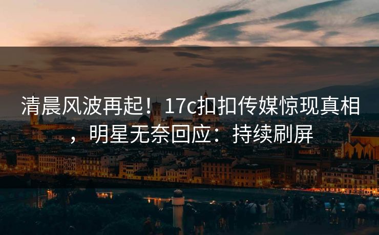 清晨风波再起！17c扣扣传媒惊现真相，明星无奈回应：持续刷屏