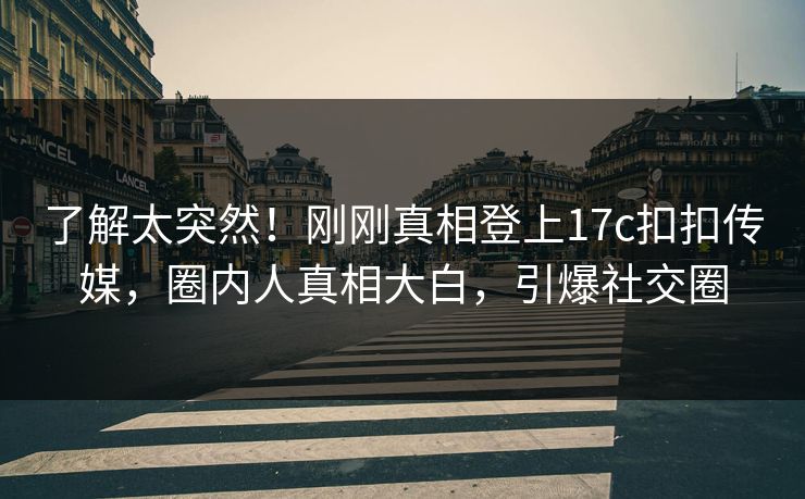 了解太突然！刚刚真相登上17c扣扣传媒，圈内人真相大白，引爆社交圈