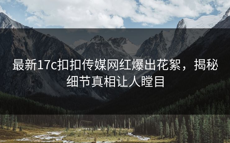 最新17c扣扣传媒网红爆出花絮，揭秘细节真相让人瞠目