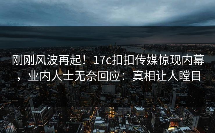 刚刚风波再起！17c扣扣传媒惊现内幕，业内人士无奈回应：真相让人瞠目