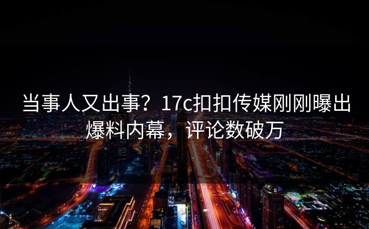 当事人又出事？17c扣扣传媒刚刚曝出爆料内幕，评论数破万