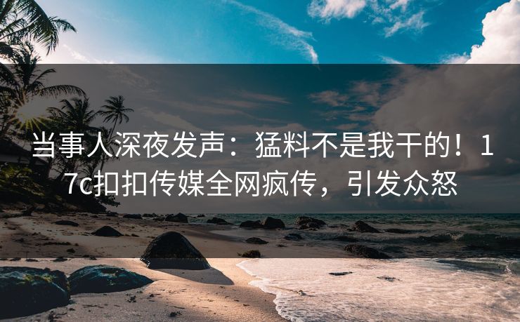 当事人深夜发声：猛料不是我干的！17c扣扣传媒全网疯传，引发众怒