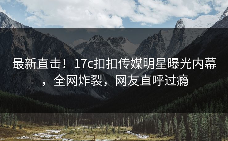 最新直击！17c扣扣传媒明星曝光内幕，全网炸裂，网友直呼过瘾