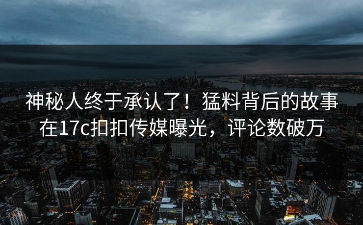 神秘人终于承认了！猛料背后的故事在17c扣扣传媒曝光，评论数破万