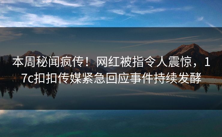本周秘闻疯传！网红被指令人震惊，17c扣扣传媒紧急回应事件持续发酵