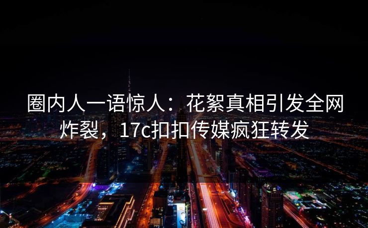 圈内人一语惊人：花絮真相引发全网炸裂，17c扣扣传媒疯狂转发