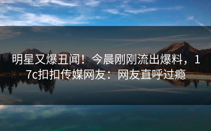 明星又爆丑闻！今晨刚刚流出爆料，17c扣扣传媒网友：网友直呼过瘾