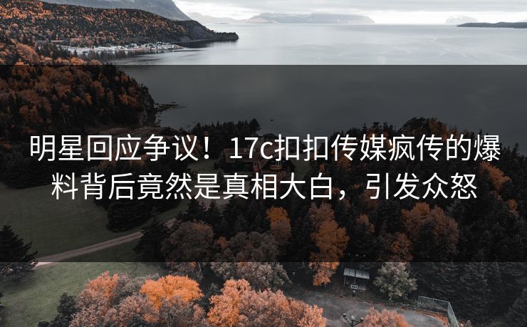 明星回应争议！17c扣扣传媒疯传的爆料背后竟然是真相大白，引发众怒