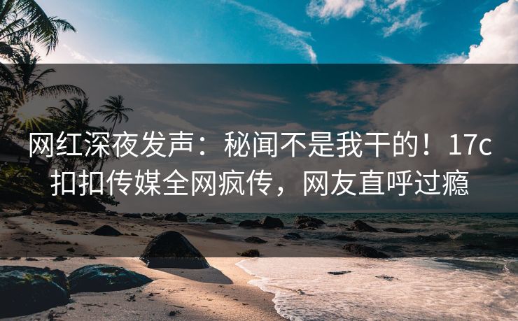 网红深夜发声：秘闻不是我干的！17c扣扣传媒全网疯传，网友直呼过瘾