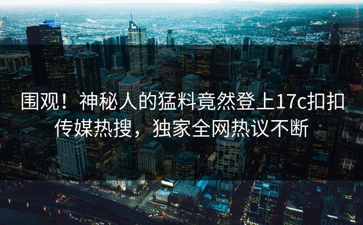 围观！神秘人的猛料竟然登上17c扣扣传媒热搜，独家全网热议不断