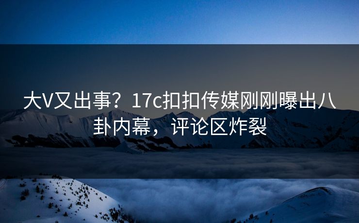 大V又出事？17c扣扣传媒刚刚曝出八卦内幕，评论区炸裂