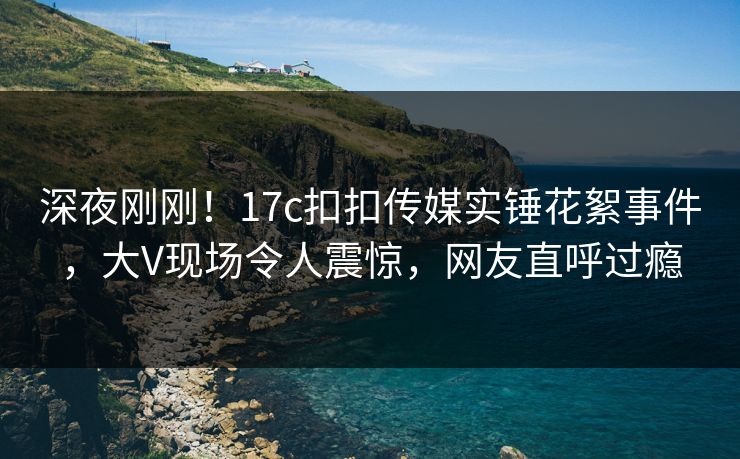 深夜刚刚！17c扣扣传媒实锤花絮事件，大V现场令人震惊，网友直呼过瘾