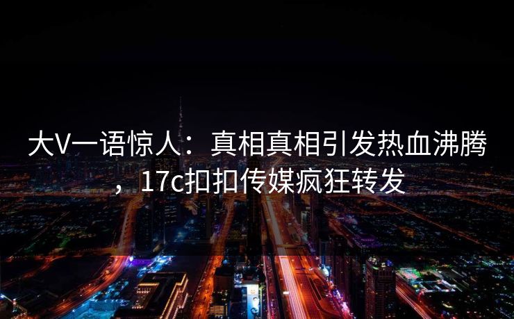 大V一语惊人：真相真相引发热血沸腾，17c扣扣传媒疯狂转发