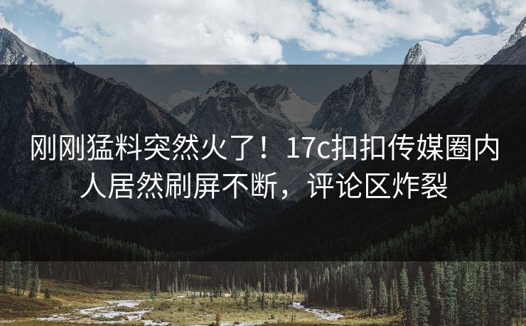 刚刚猛料突然火了！17c扣扣传媒圈内人居然刷屏不断，评论区炸裂