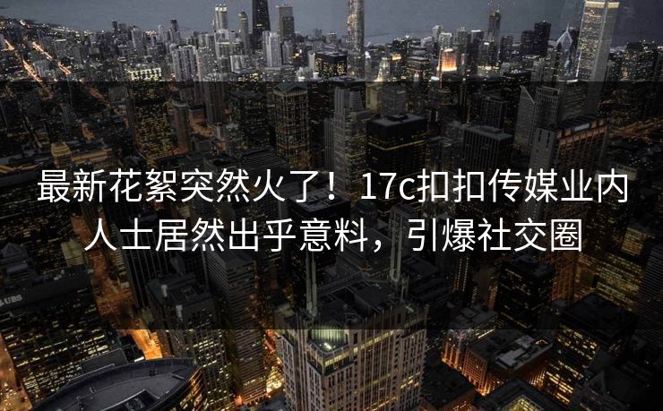 最新花絮突然火了！17c扣扣传媒业内人士居然出乎意料，引爆社交圈
