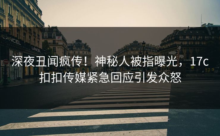 深夜丑闻疯传！神秘人被指曝光，17c扣扣传媒紧急回应引发众怒