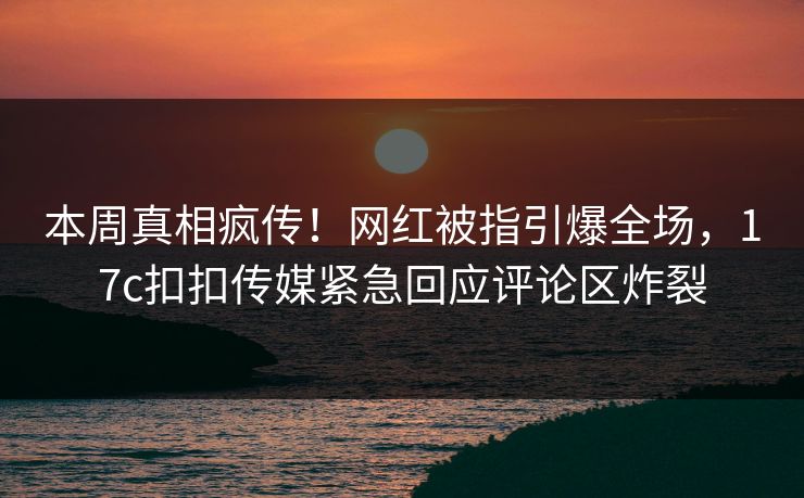 本周真相疯传！网红被指引爆全场，17c扣扣传媒紧急回应评论区炸裂