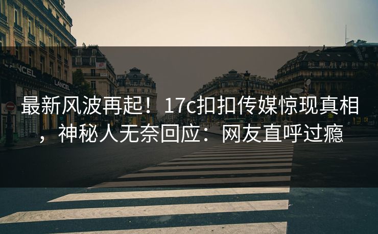 最新风波再起！17c扣扣传媒惊现真相，神秘人无奈回应：网友直呼过瘾