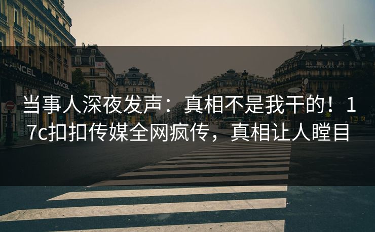 当事人深夜发声：真相不是我干的！17c扣扣传媒全网疯传，真相让人瞠目