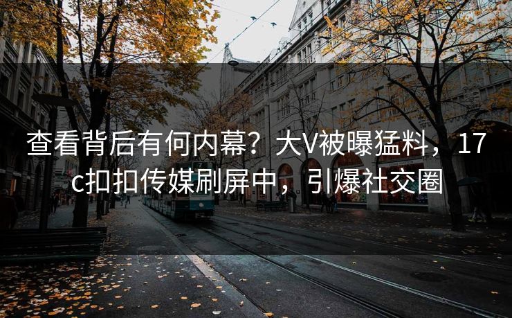 查看背后有何内幕？大V被曝猛料，17c扣扣传媒刷屏中，引爆社交圈