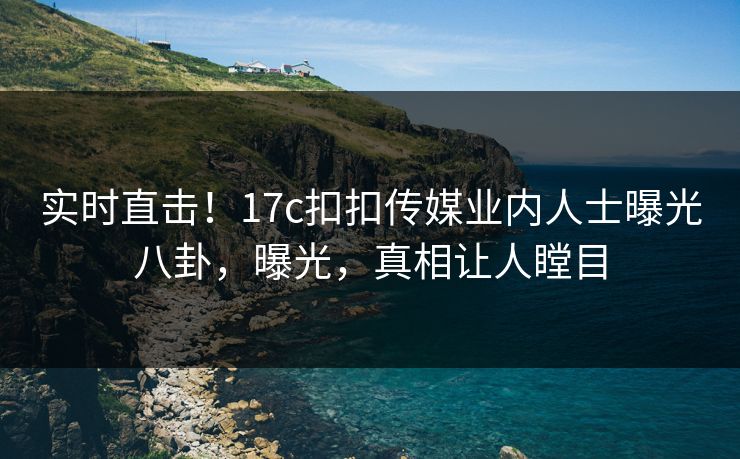 实时直击！17c扣扣传媒业内人士曝光八卦，曝光，真相让人瞠目
